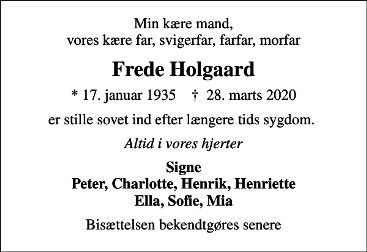 <p>Min kære mand, vores kære far, svigerfar, farfar, morfar<br />Frede Holgaard<br />* 17. januar 1935 ✝ 28. marts 2020<br />er stille sovet ind efter længere tids sygdom.<br />Altid i vores hjerter<br />Signe Peter, Charlotte, Henrik, Henriette Ella, Sofie, Mia<br />Bisættelsen bekendtgøres senere</p>