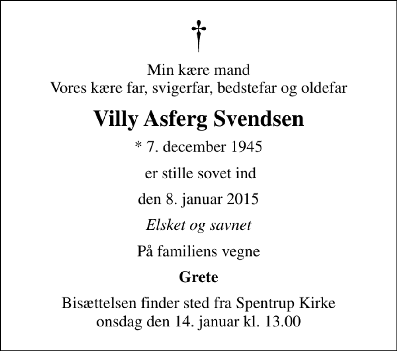 <p>Min kære mand Vores kære far, svigerfar, bedstefar og oldefar<br />Villy Asferg Svendsen<br />* 7. december 1945<br />er stille sovet ind<br />den 8. januar 2015<br />Elsket og savnet<br />På familiens vegne<br />Grete<br />Bisættelsen finder sted fra Spentrup Kirke onsdag den 14. januar kl. 13.00</p>