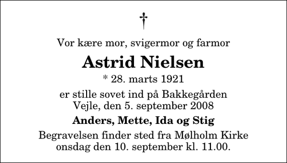 <p>Vor kære mor, svigermor og farmor<br />Astrid Nielsen<br />* 28. marts 1921<br />er stille sovet ind på Bakkegården Vejle, den 5. september 2008<br />Anders, Mette, Ida og Stig<br />Begravelsen finder sted fra Mølholm Kirke onsdag den 10. september kl. 11.00</p>