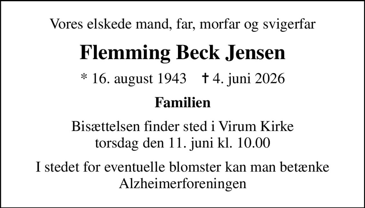 Vores elskede mand, far, morfar og svigerfar
Flemming Beck Jensen
* 16. august 1943    ✝ 4. juni 2026
Familien
Bisættelsen finder sted i Virum Kirke  torsdag den 11. juni kl. 10.00 
I stedet for eventuelle blomster kan man betænke Alzheimerforeningen
I stedet for evt. blomster kan man betænke
					Alzheimerforeningen via mindesiden på afdøde.dk