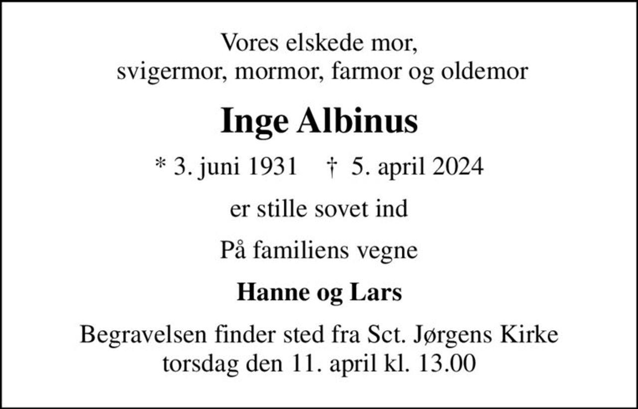 Vores elskede mor,  svigermor, mormor, farmor og oldemor
Inge Albinus
* 3. juni 1931    ✝ 5. april 2024
er stille sovet ind
På familiens vegne
Hanne og Lars
Begravelsen finder sted fra Sct. Jørgens Kirke  torsdag den 11. april kl. 13.00