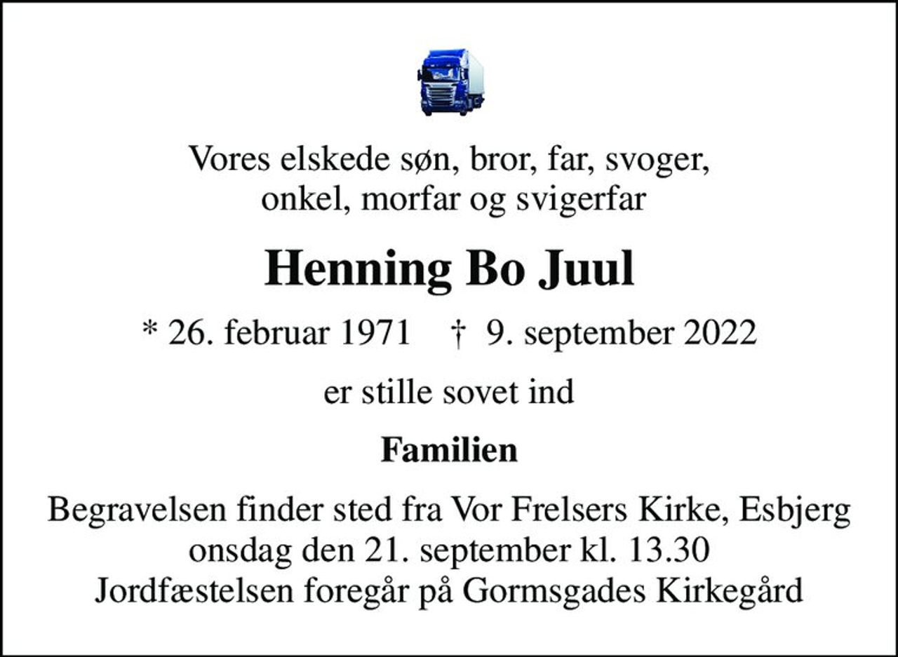 Vores elskede søn, bror, far, svoger,  onkel, morfar og svigerfar
Henning Bo Juul
* 26. februar 1971    ✝ 9. september 2022
er stille sovet ind
Familien
Begravelsen finder sted fra Vor Frelsers Kirke, Esbjerg  onsdag den 21. september kl. 13.30  Jordfæstelsen foregår på Gormsgades Kirkegård