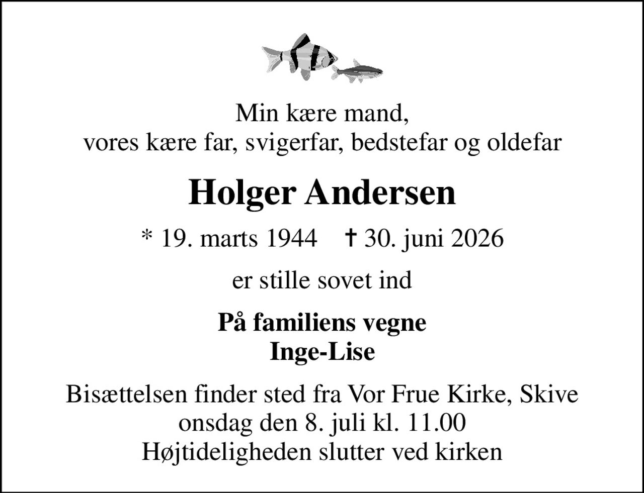 Min kære mand, vores kære far, svigerfar, bedstefar og oldefar
Holger Andersen
* 19. marts 1944    ✝ 30. juni 2026
er stille sovet ind
På familiens vegne Inge-Lise
Bisættelsen finder sted fra Vor Frue Kirke, Skive  onsdag den 8. juli kl. 11.00  Højtideligheden slutter ved kirken