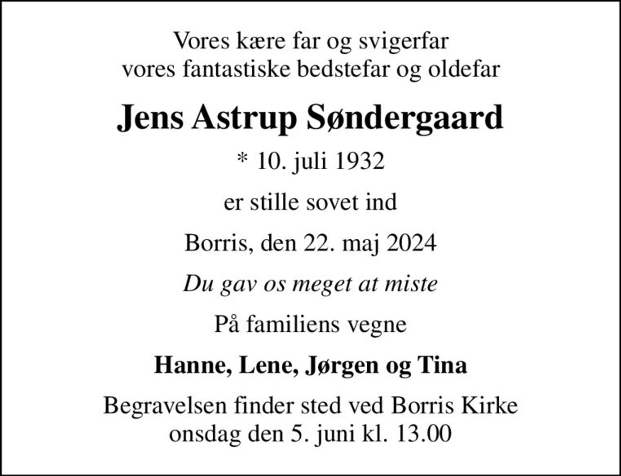 Vores kære far og svigerfar vores fantastiske bedstefar og oldefar
Jens Astrup Søndergaard
* 10. juli 1932
er stille sovet ind
Borris, den 22. maj 2024
Du gav os meget at miste
På familiens vegne
Hanne, Lene, Jørgen og Tina
Begravelsen finder sted ved Borris Kirke  onsdag den 5. juni kl. 13.00