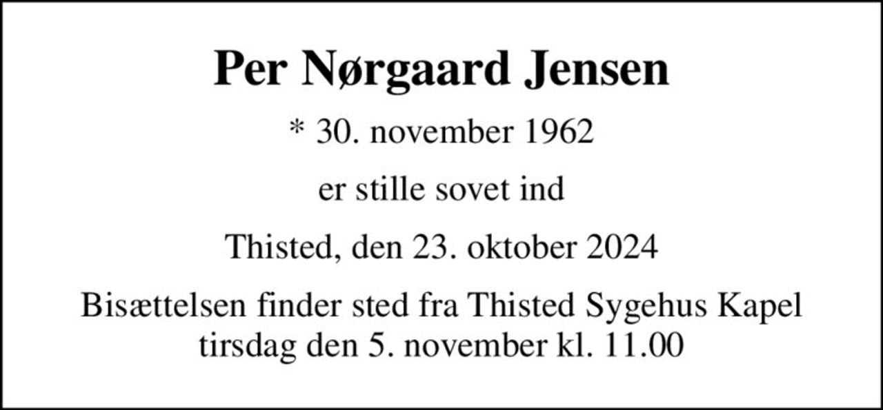 Per Nørgaard Jensen
* 30. november 1962
er stille sovet ind
Thisted, den 23. oktober 2024
Bisættelsen finder sted fra Thisted Sygehus Kapel  tirsdag den 5. november kl. 11.00
