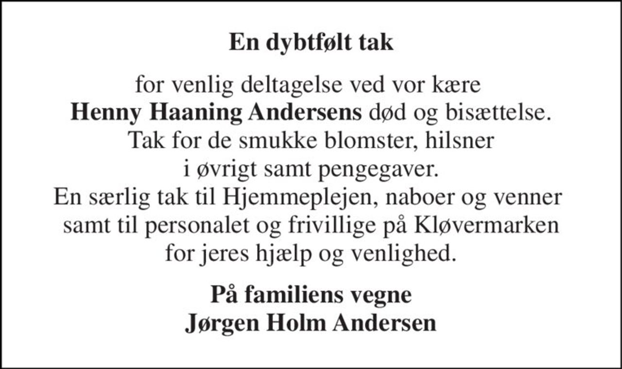 En dybtfølt tak 
for venlig deltagelse ved vor kære  Henny Haaning Andersens død og bisættelse. Tak for de smukke blomster, hilsner i øvrigt samt pengegaver. En særlig tak til Hjemmeplejen, naboer og venner  samt til personalet og frivillige på Kløvermarken for jeres hjælp og venlighed. 
På familiens vegne Jørgen Holm Andersen