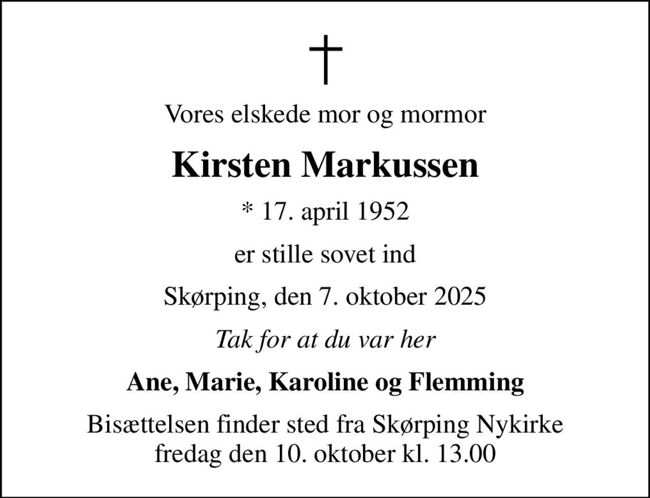 Vores elskede mor og mormor
Kirsten Markussen
* 17. april 1952
er stille sovet ind
Skørping, den 7. oktober 2025
Tak for at du var her
Ane, Marie, Karoline og Flemming
Bisættelsen finder sted fra Skørping Nykirke  fredag den 10. oktober kl. 13.00