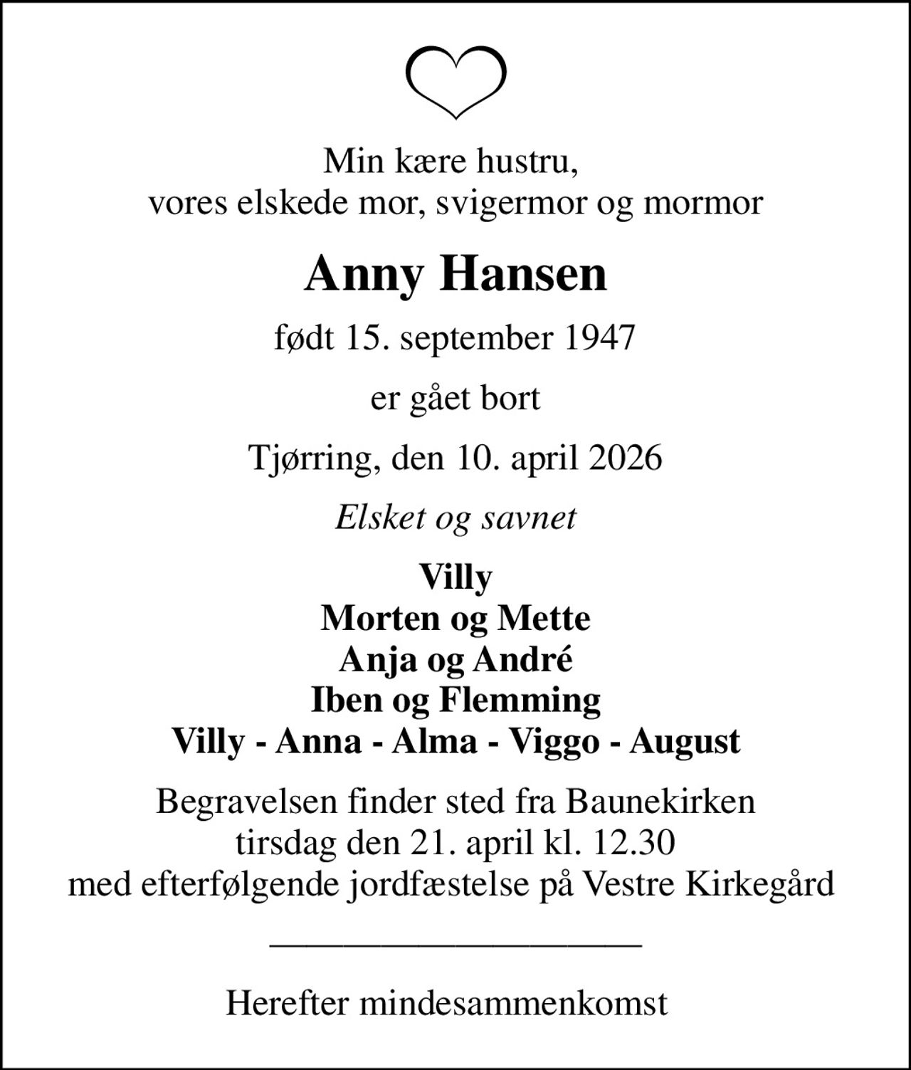 Min kære hustru,  vores elskede mor, svigermor og mormor
Anny Hansen
født 15. september 1947
er gået bort
Tjørring, den 10. april 2026
Elsket og savnet
Villy Morten og Mette Anja og André Iben og Flemming Villy - Anna - Alma - Viggo - August
Begravelsen finder sted fra Baunekirken  tirsdag den 21. april kl. 12.30  med efterfølgende jordfæstelse på Vestre Kirkegård 
Herefter mindesammenkomst