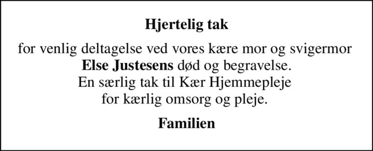 Hjertelig tak
for venlig deltagelse ved vores kære mor og svigermor  <b>Else Justesens</b> død og begravelse. En særlig tak til Kær Hjemmepleje  for kærlig omsorg og pleje. 
Familien