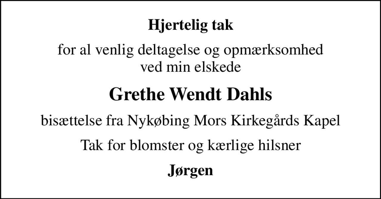 Hjertelig tak
for al venlig deltagelse og opmærksomhed ved min elskede
Grethe Wendt Dahls
bisættelse fra Nykøbing Mors Kirkegårds Kapel
Tak for blomster og kærlige hilsner
Jørgen