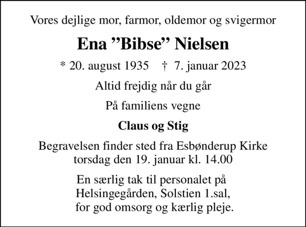 Vores dejlige mor, farmor, oldemor og svigermor
Ena Bibse Nielsen
* 20. august 1935    ✝ 7. januar 2023
Altid frejdig når du går
På familiens vegne
Claus og Stig
Begravelsen finder sted fra Esbønderup Kirke  torsdag den 19. januar kl. 14.00 
En særlig tak til personalet på  Helsingegården, Solstien 1.sal,  for god omsorg og kærlig pleje.