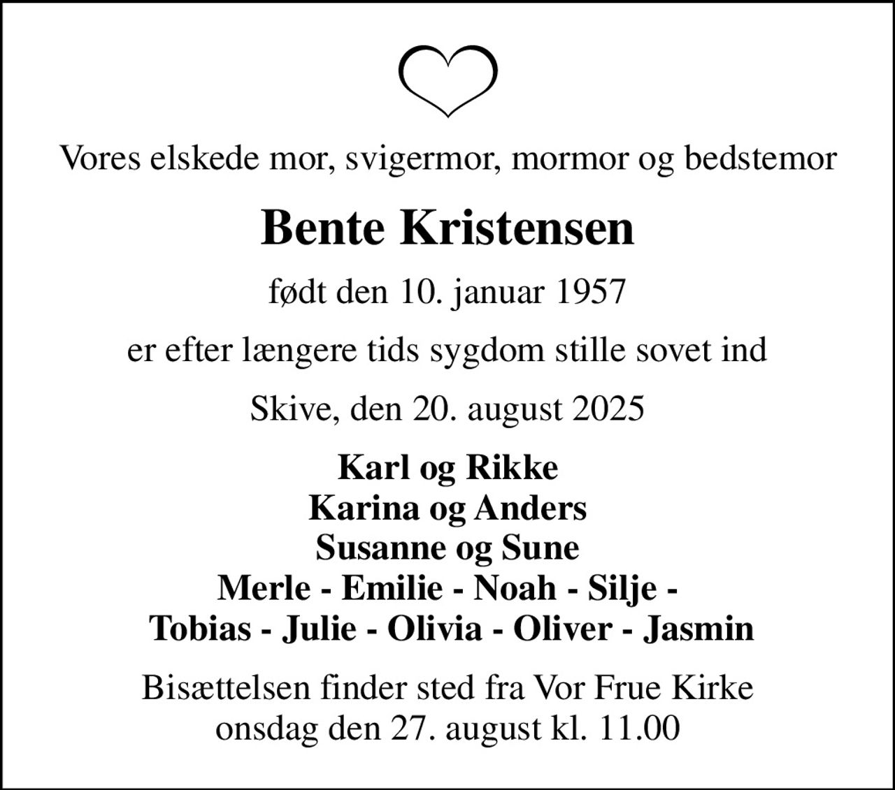 Vores elskede mor, svigermor, mormor og bedstemor
Bente Kristensen
født den 10. januar 1957
er efter længere tids sygdom stille sovet ind
Skive, den 20. august 2025
Karl og Rikke Karina og Anders Susanne og Sune Merle - Emilie - Noah - Silje -  Tobias - Julie - Olivia - Oliver - Jasmin
Bisættelsen finder sted fra Vor Frue Kirke  onsdag den 27. august kl. 11.00
