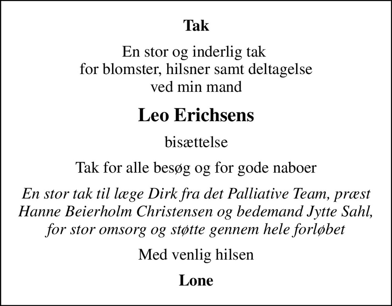 Tak
En stor og inderlig tak  for blomster, hilsner samt deltagelse ved min mand
Leo Erichsens
bisættelse
Tak for alle besøg og for gode naboer
En stor tak til læge Dirk fra det Palliative Team, præst Hanne Beierholm Christensen og bedemand Jytte Sahl, for stor omsorg og støtte gennem hele forløbet
Med venlig hilsen
Lone