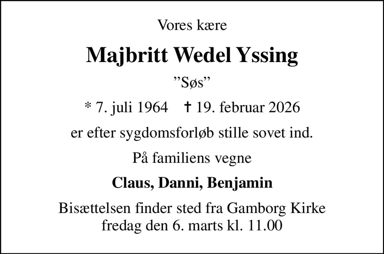 Vores kære
Majbritt Wedel Yssing
Søs
* 7. juli 1964    ✝ 19. februar 2026
er efter sygdomsforløb stille sovet ind.
På familiens vegne
Claus, Danni, Benjamin
Bisættelsen finder sted fra Gamborg Kirke  fredag den 6. marts kl. 11.00