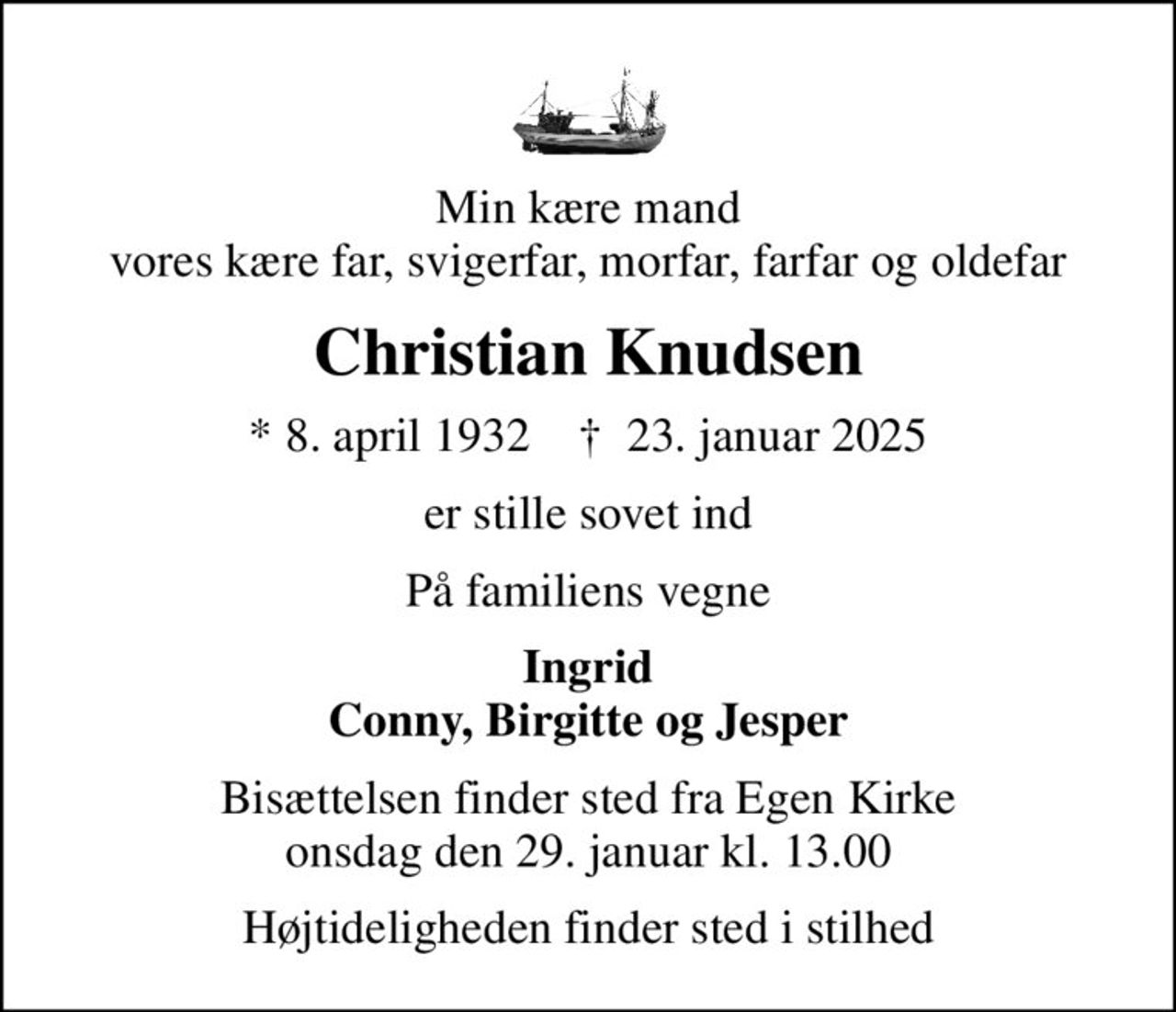 Min kære mand vores kære far, svigerfar, morfar, farfar og oldefar
Christian Knudsen
* 8. april 1932    ✝ 23. januar 2025
er stille sovet ind
På familiens vegne
Ingrid Conny, Birgitte og Jesper
Bisættelsen finder sted fra Egen Kirke  onsdag den 29. januar kl. 13.00 
Højtideligheden finder sted i stilhed