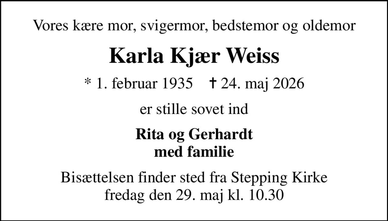 Vores kære mor, svigermor, bedstemor og oldemor
Karla Kjær Weiss
* 1. februar 1935    ✝ 24. maj 2026
er stille sovet ind
Rita og Gerhardt med familie
Bisættelsen finder sted fra Stepping Kirke  fredag den 29. maj kl. 10.30
