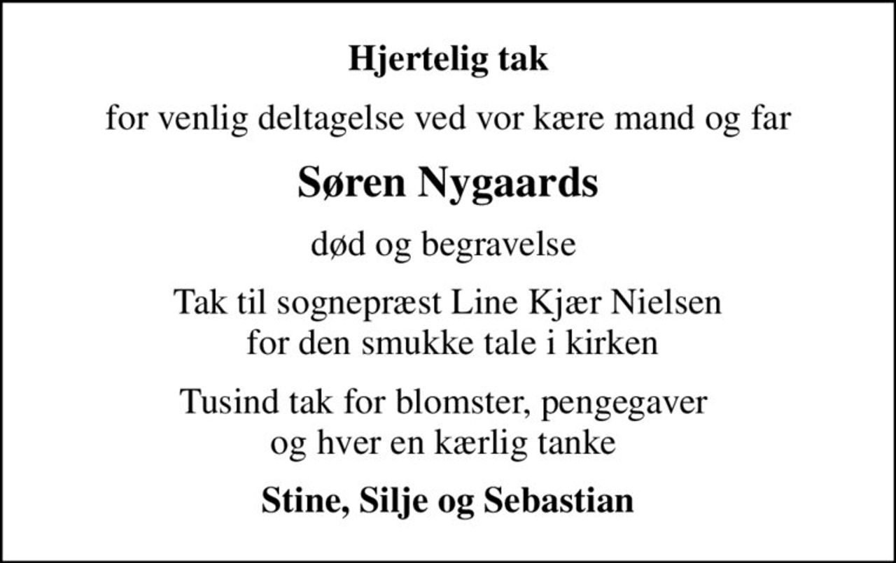 Hjertelig tak
for venlig deltagelse ved vor kære mand og far
Søren Nygaards
død og begravelse 
Tak til sognepræst Line Kjær Nielsen  for den smukke tale i kirken
Tusind tak for blomster, pengegaver  og hver en kærlig tanke 
Stine, Silje og Sebastian