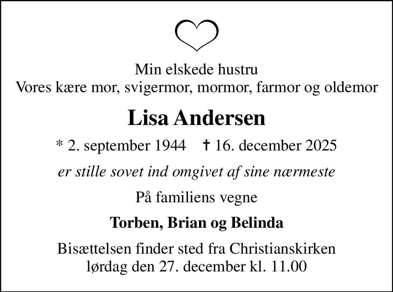 Min elskede hustru Vores kære mor, svigermor, mormor, farmor og oldemor
Lisa Andersen
* 2. september 1944    ✝ 16. december 2025
er stille sovet ind omgivet af sine nærmeste
På familiens vegne
Torben, Brian og Belinda
Bisættelsen finder sted fra Christianskirken  lørdag den 27. december kl. 11.00