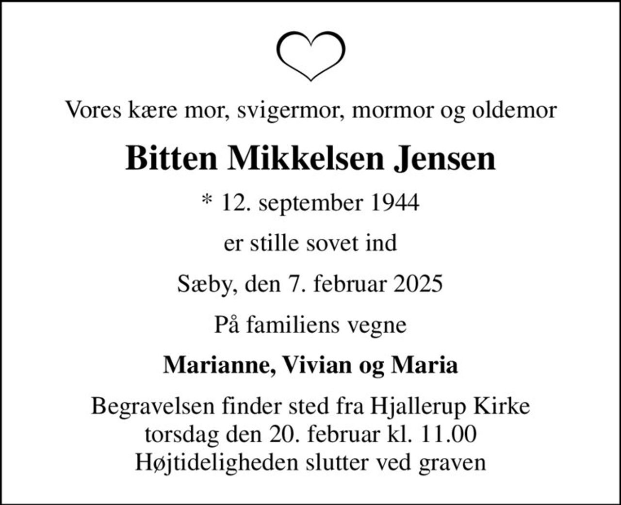 Vores kære mor, svigermor, mormor og oldemor
Bitten Mikkelsen Jensen
* 12. september 1944
er stille sovet ind
Sæby, den 7. februar 2025
På familiens vegne
Marianne, Vivian og Maria
Begravelsen finder sted fra Hjallerup Kirke  torsdag den 20. februar kl. 11.00  Højtideligheden slutter ved graven