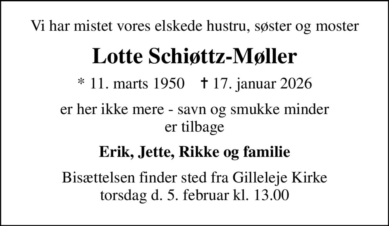 Vi har mistet vores elskede hustru, søster og moster
Lotte Schiøttz-Møller
* 11. marts 1950    ✝ 17. januar 2026
er her ikke mere - savn og smukke minder er tilbage
Erik, Jette, Rikke og familie
Bisættelsen finder sted fra Gilleleje Kirke torsdag d. 5. februar kl. 13.00