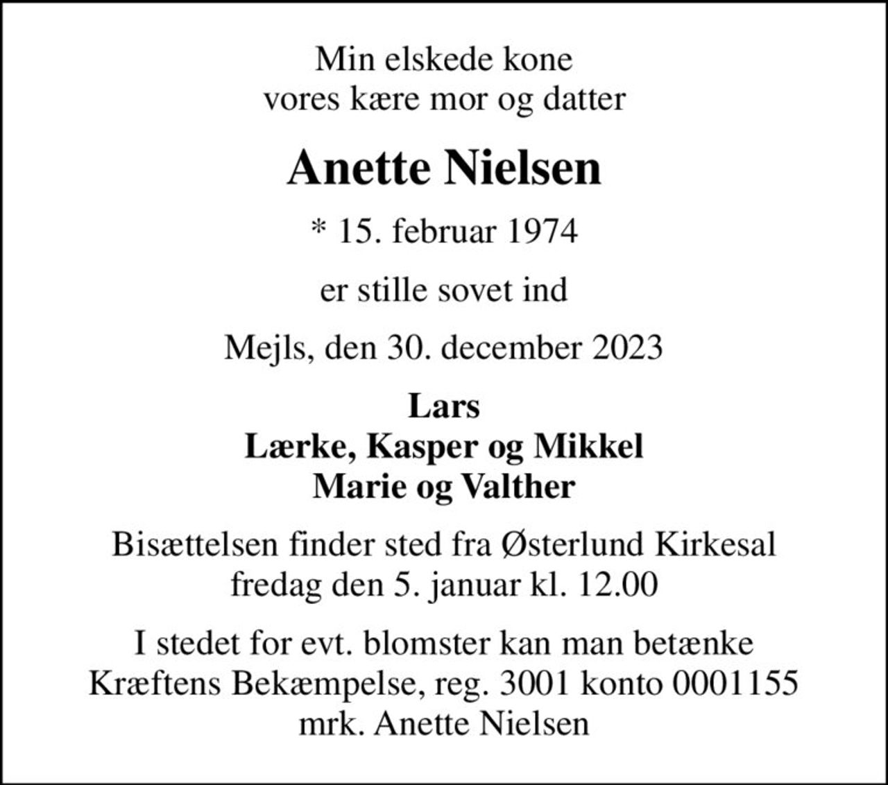 Min elskede kone vores kære mor og datter
Anette Nielsen
* 15. februar 1974
er stille sovet ind
Mejls, den 30. december 2023
Lars Lærke, Kasper og Mikkel Marie og Valther
Bisættelsen finder sted fra Østerlund Kirkesal  fredag den 5. januar kl. 12.00 
I stedet for evt. blomster kan man betænke
					Kræftens Bekæmpelse reg.3001konto0001155mrk. Anette
					Nielsen