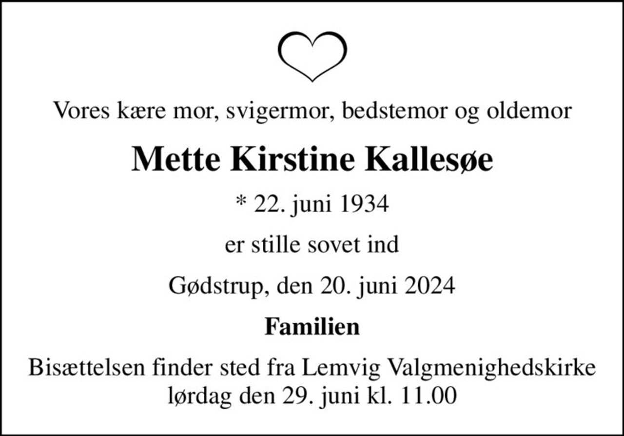 Vores kære mor, svigermor, bedstemor og oldemor
Mette Kirstine Kallesøe
* 22. juni 1934
er stille sovet ind
Gødstrup, den 20. juni 2024
Familien
Bisættelsen finder sted fra Lemvig Valgmenighedskirke  lørdag den 29. juni kl. 11.00