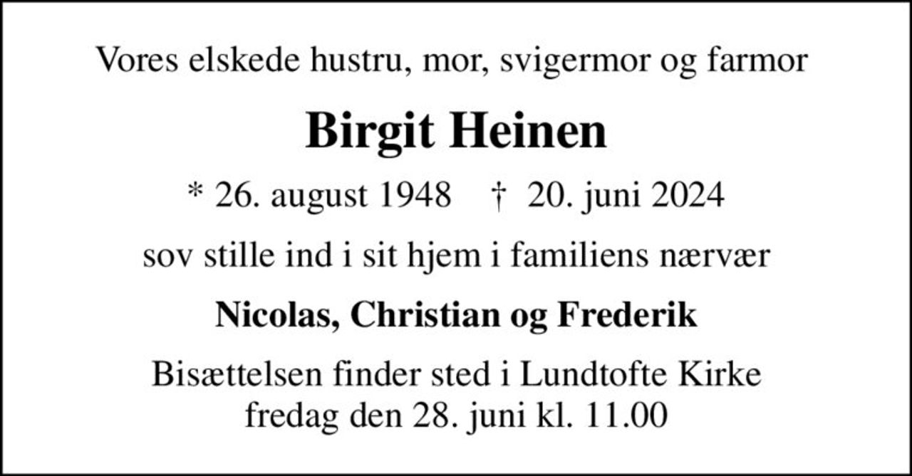 Vores elskede hustru, mor, svigermor og farmor 
Birgit Heinen
* 26. august 1948    ✝ 20. juni 2024
sov stille ind i sit hjem i familiens nærvær
Nicolas, Christian og Frederik
Bisættelsen finder sted i Lundtofte Kirke  fredag den 28. juni kl. 11.00