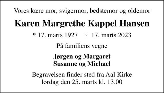 Vores kære mor, svigermor, bedstemor og oldemor
Karen Margrethe Kappel Hansen
* 17. marts 1927    &#x271d; 17. marts 2023
På familiens vegne
Jørgen og Margaret Susanne og Michael
Begravelsen finder sted fra Aal Kirke  lørdag den 25. marts kl. 13.00