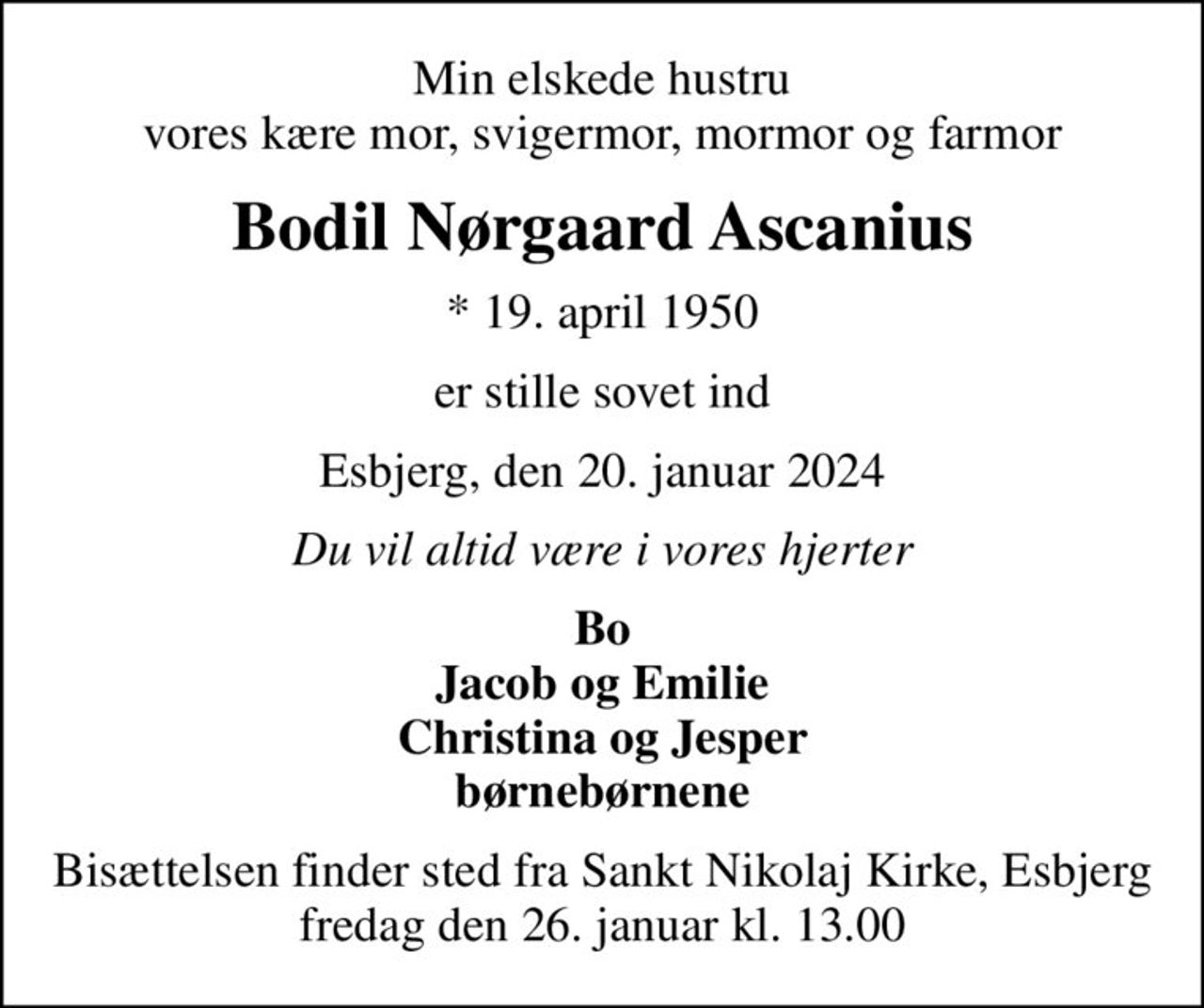 Min elskede hustru vores kære mor, svigermor, mormor og farmor
Bodil Nørgaard Ascanius
* 19. april 1950
er stille sovet ind
Esbjerg, den 20. januar 2024
Du vil altid være i vores hjerter
Bo Jacob og Emilie Christina og Jesper børnebørnene
Bisættelsen finder sted fra Sankt Nikolaj Kirke, Esbjerg  fredag den 26. januar kl. 13.00