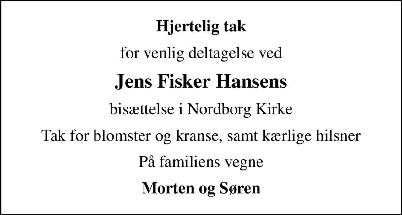 Hjertelig tak
for venlig deltagelse ved
Jens Fisker Hansens
bisættelse i Nordborg Kirke
Tak for blomster og kranse, samt kærlige hilsner
På familiens vegne
Morten og Søren