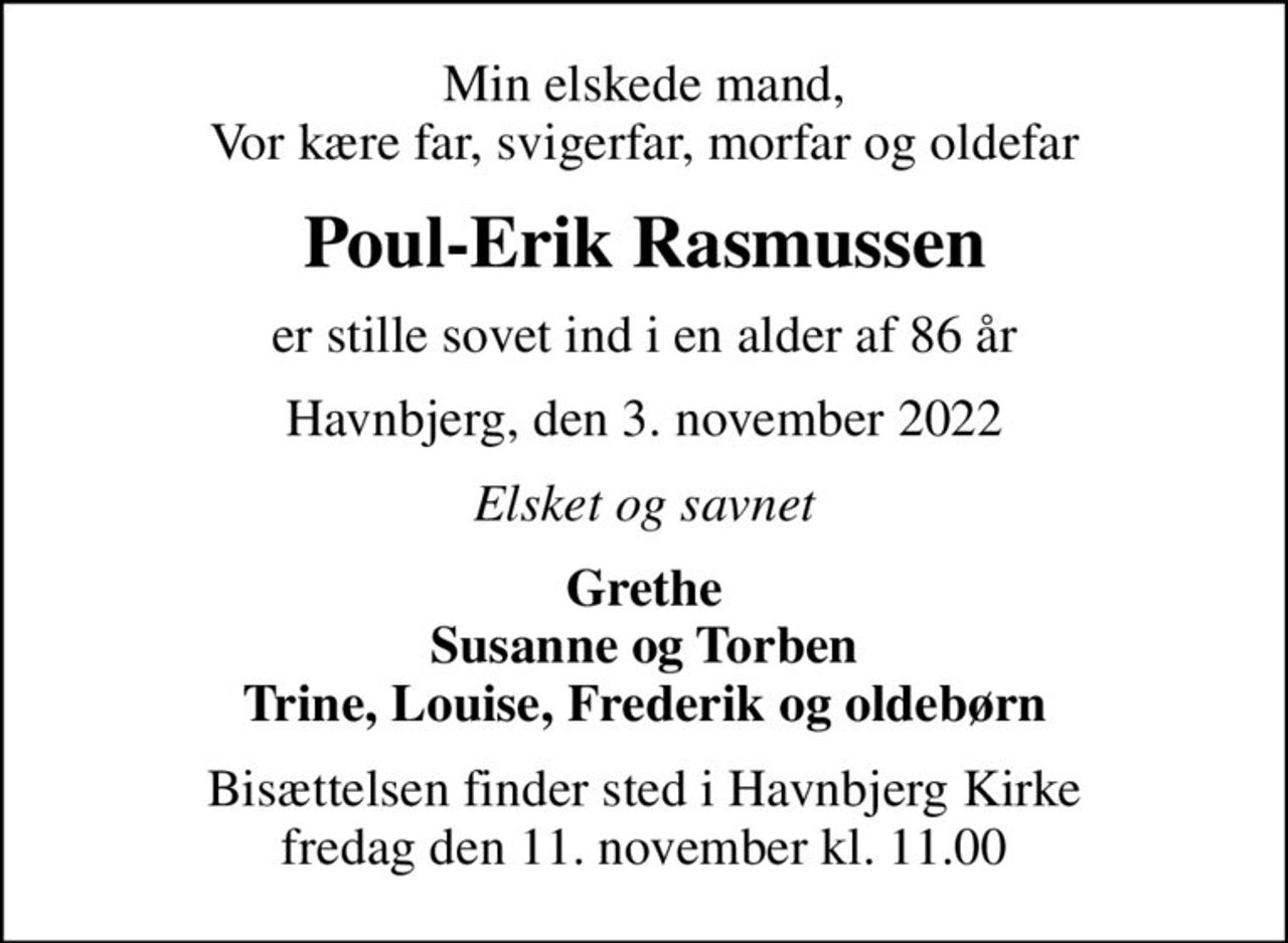 Min elskede mand, Vor kære far, svigerfar, morfar og oldefar
Poul-Erik Rasmussen
er stille sovet ind i en alder af 86 år
Havnbjerg, den 3. november 2022
Elsket og savnet
Grethe Susanne og Torben Trine, Louise, Frederik og oldebørn
Bisættelsen finder sted i Havnbjerg Kirke  fredag den 11. november kl. 11.00