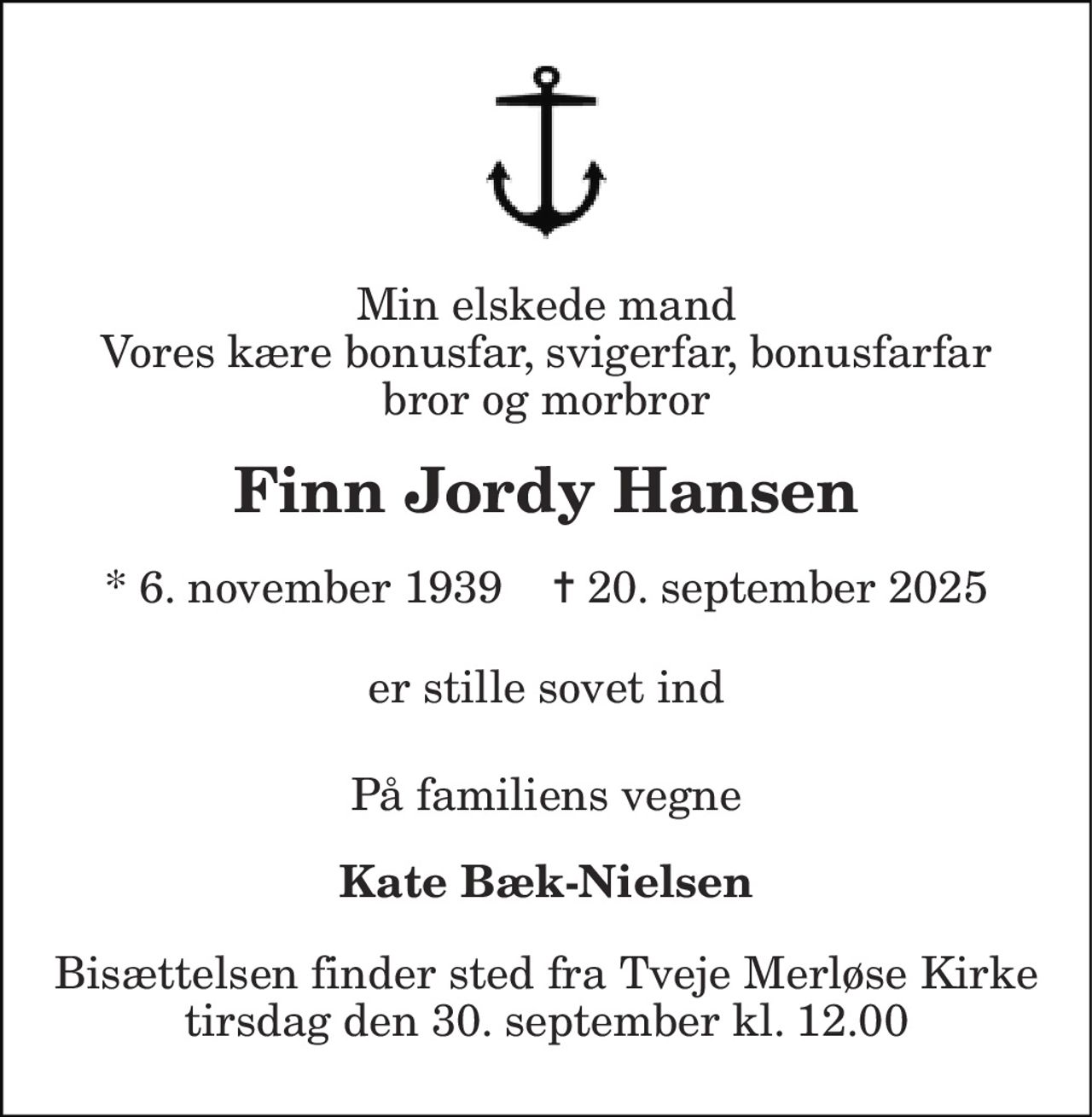 Min elskede mand Vores kære bonusfar, svigerfar, bonusfarfar bror og morbror 
Finn Jordy Hansen 
* 6. november 1939    ✝ 20. september 2025 
er stille sovet ind 
På familiens vegne 
Kate Bæk-Nielsen 
Bisættelsen finder sted fra Tveje Merløse Kirke tirsdag den 30. september kl. 12.00