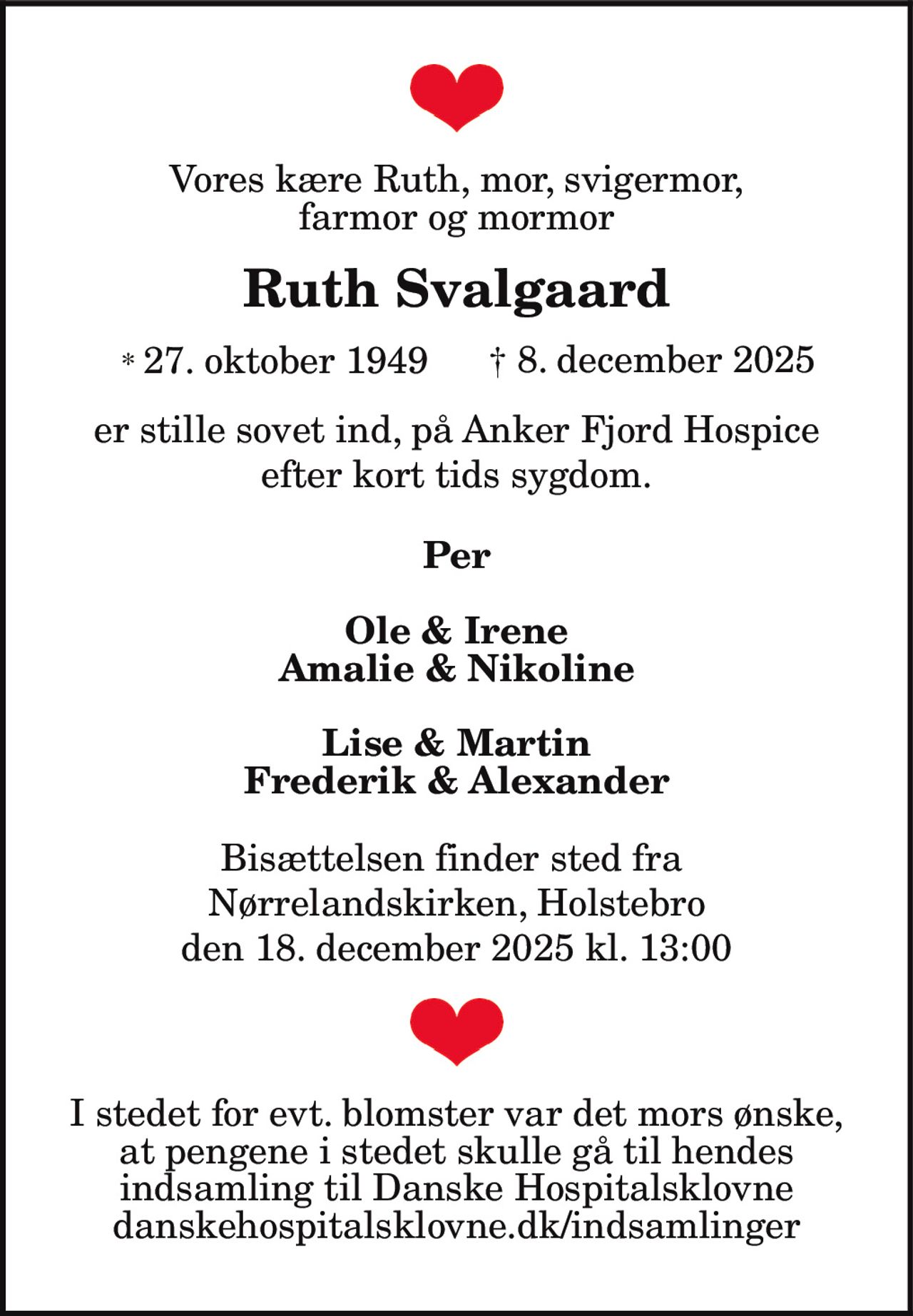 Vores kære Ruth, mor, svigermor,
farmor og mormor
Ruth Svalgaard
* 27. oktober 1949 † 8. december 2025
er stille sovet ind, på Anker Fjord Hospice
efter kort tids sygdom.
Per
Ole & Irene
Amalie & Nikoline
Lise & Martin
Frederik & Alexander
Bisættelsen finder sted fra
Nørrelandskirken, Holstebro
den 18. december 2025 kl. 13:00
I stedet for evt. blomster var det mors ønske,
at pengene i stedet skulle gå til hendes
indsamling til Danske Hospitalsklovne
danskehospitalsklovne.dk/indsamlinger