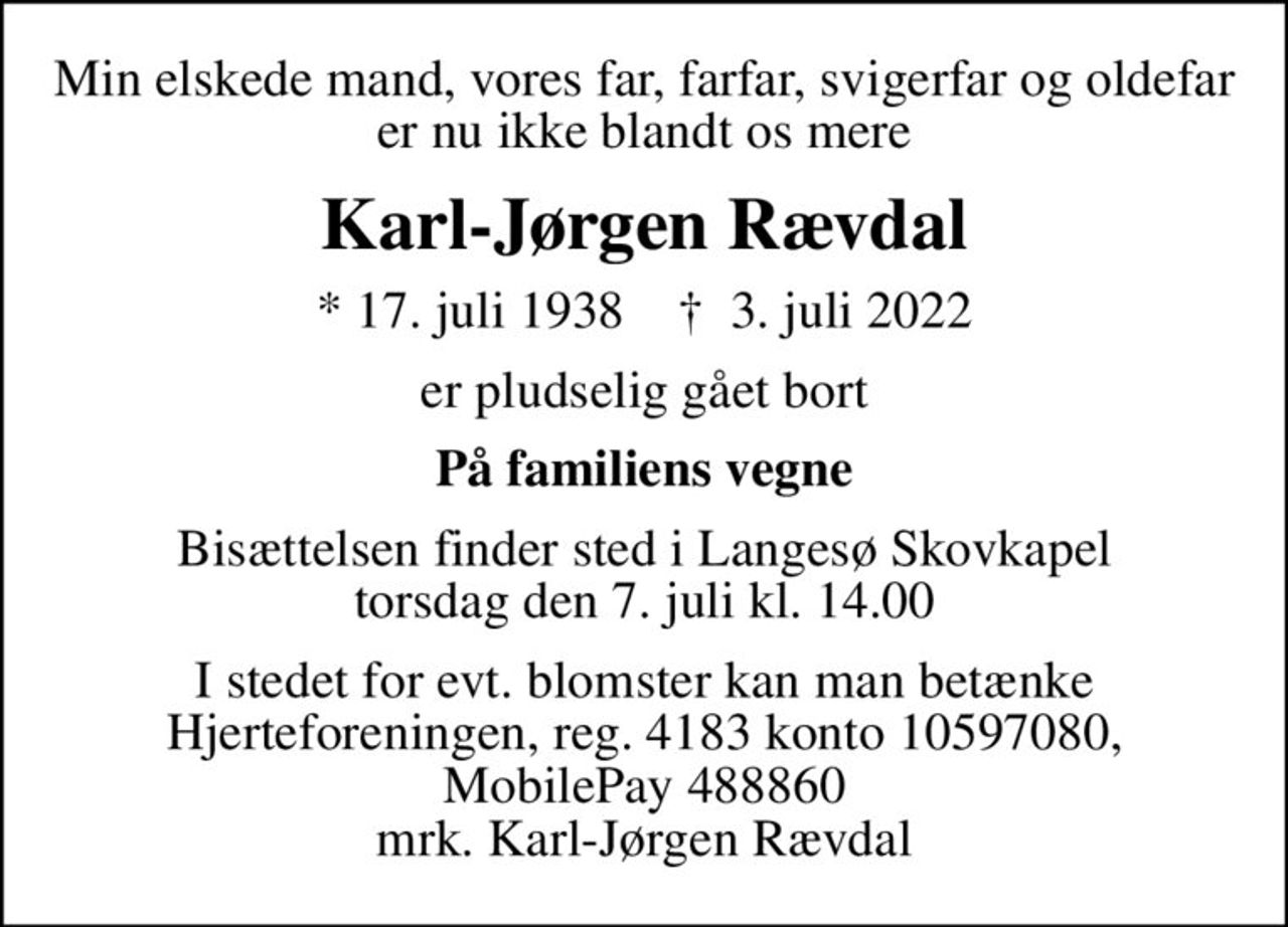 Min elskede mand, vores far, farfar, svigerfar og oldefar er nu ikke blandt os mere
Karl-Jørgen Rævdal
* 17. juli 1938    ✝ 3. juli 2022
er pludselig gået bort
På familiens vegne
Bisættelsen finder sted i Langesø Skovkapel  torsdag den 7. juli kl. 14.00 
I stedet for evt. blomster kan man betænke Hjerteforeningen, reg. 4183 konto 10597080, MobilePay 488860 mrk. Karl-Jørgen Rævdal