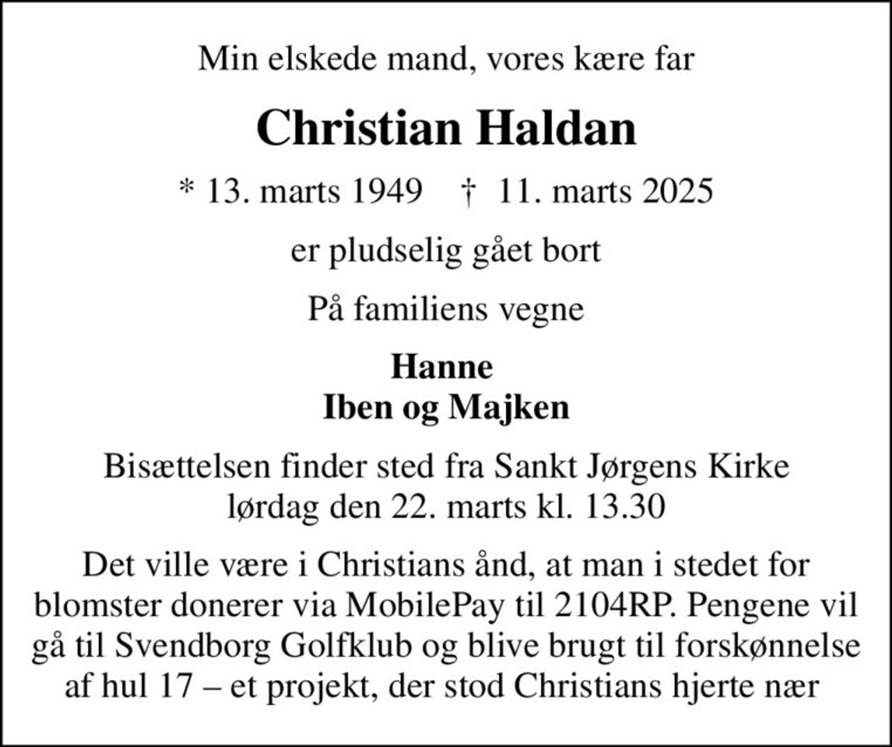Min elskede mand, vores kære far
Christian Haldan
* 13. marts 1949    ✝ 11. marts 2025
er pludselig gået bort
På familiens vegne
Hanne  Iben og Majken
Bisættelsen finder sted fra Sankt Jørgens Kirke  lørdag den 22. marts kl. 13.30 
Det ville være i Christians ånd, at man i stedet for blomster donerer via MobilePay til 2104RP. Pengene vil gå til Svendborg Golfklub og blive brugt til forskønnelse af hul 17  et projekt, der stod Christians hjerte nær