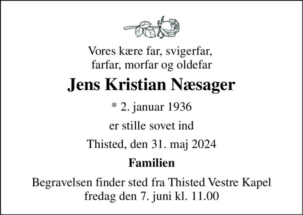Vores kære far, svigerfar,  farfar, morfar og oldefar 
Jens Kristian Næsager 
*​ 2. januar 1936 
er stille sovet ind 
Thisted, den 31. maj 2024 
Familien 
Begravelsen​ finder sted fra Thisted Vestre Kapel​ fredag den 7. juni​ kl. 11.00