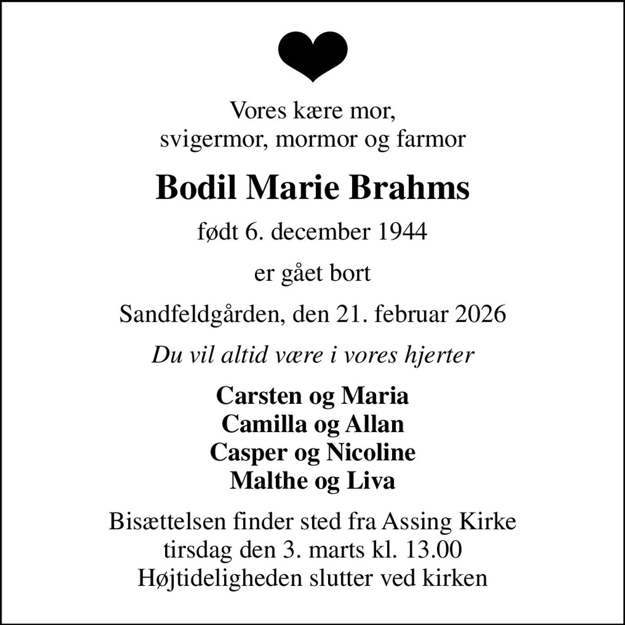 Vores kære mor, svigermor, mormor og farmor
Bodil Marie Brahms
født 6. december 1944
er gået bort
Sandfeldgården, den 21. februar 2026
Du vil altid være i vores hjerter
Carsten og Maria Camilla og Allan Casper og Nicoline Malthe og Liva
Bisættelsen finder sted fra Assing Kirke  tirsdag den 3. marts kl. 13.00  Højtideligheden slutter ved kirken