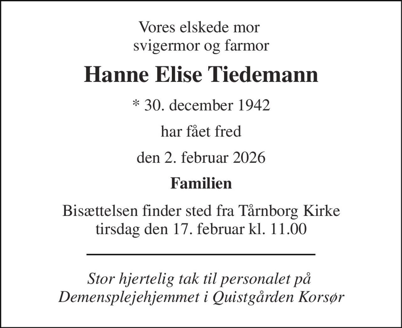 Vores elskede mor  svigermor og farmor 
Hanne Elise Tiedemann 
*​ 30. december 1942 
har fået fred 
den 2. februar 2026 
Familien 
Bisættelsen​ finder sted fra Tårnborg Kirke​ tirsdag den 17. februar​ kl. 11.00 
Stor hjertelig tak til personalet på  Demensplejehjemmet i Quistgården Korsør
