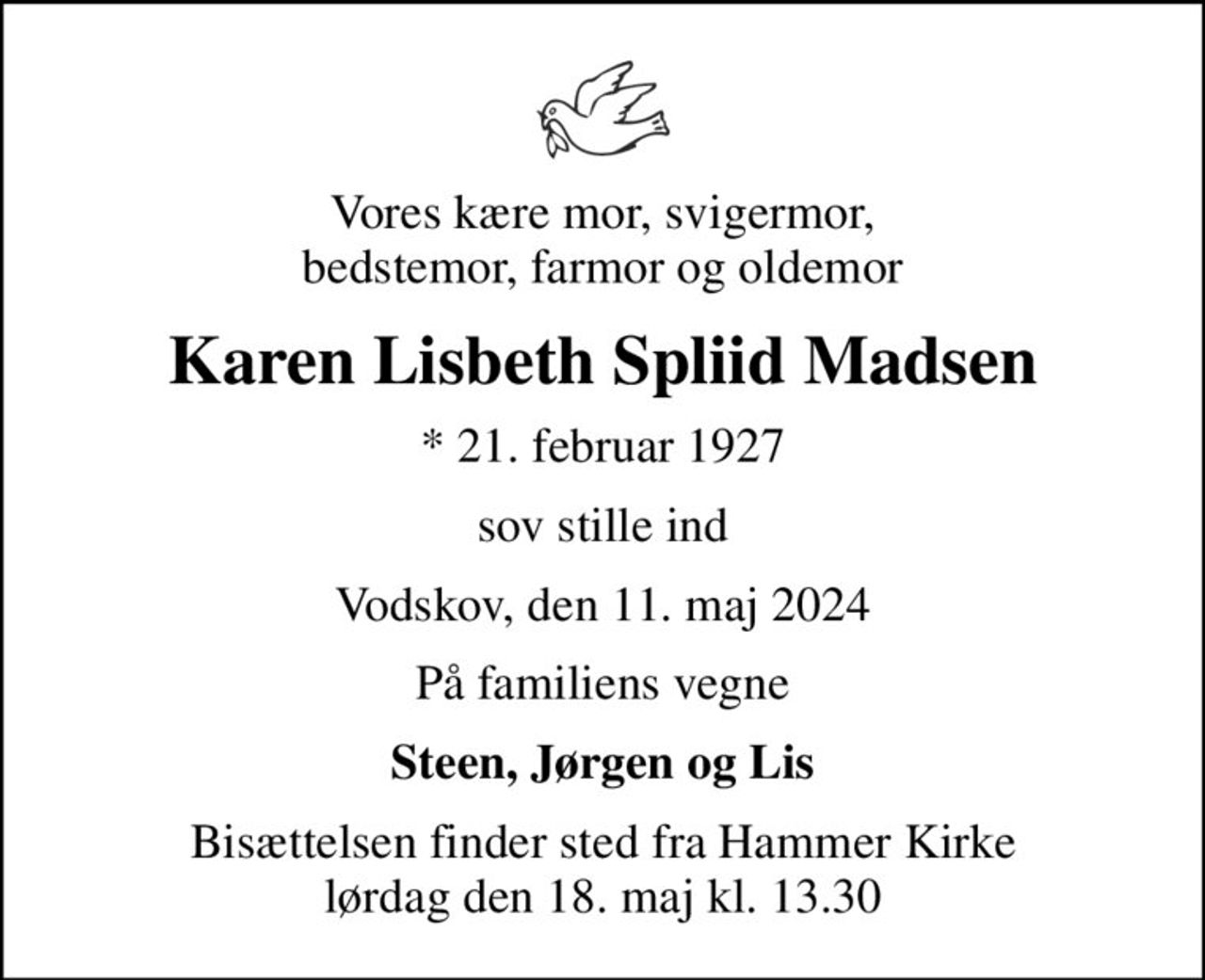 Vores kære mor, svigermor, bedstemor, farmor og oldemor
Karen Lisbeth Spliid Madsen
* 21. februar 1927
sov stille ind
Vodskov, den 11. maj 2024
På familiens vegne
Steen, Jørgen og Lis
Bisættelsen finder sted fra Hammer Kirke  lørdag den 18. maj kl. 13.30