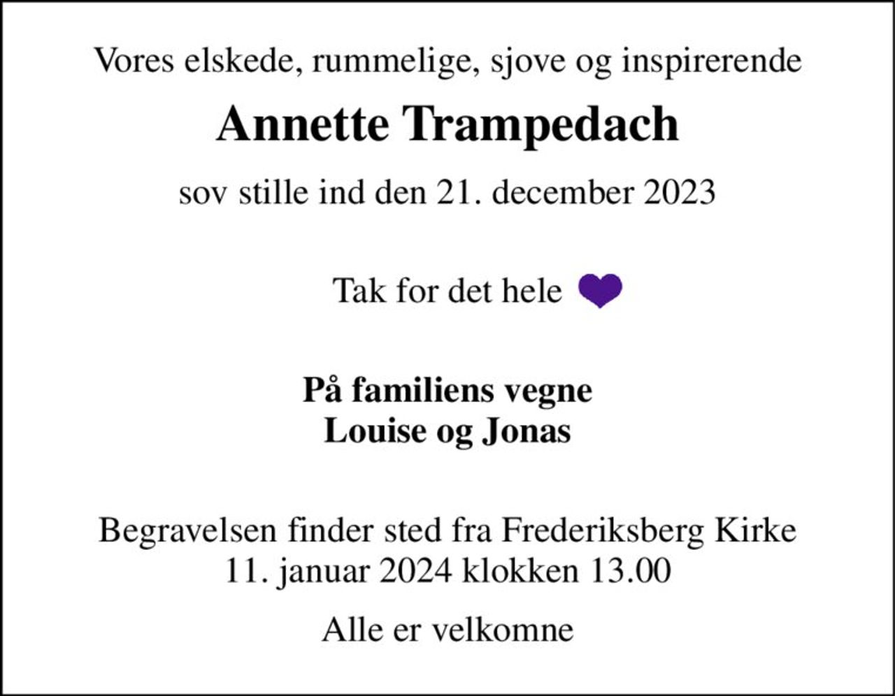 Vores elskede, rummelige, sjove og inspirerende 
Annette Trampedach 
sov stille ind den 21. december 2023  
Tak for det hele  
På familiens vegne Louise og Jonas  
Begravelsen​ finder sted fra Frederiksberg Kirke 11. januar 2024 klokken 13.00 
Alle er velkomne