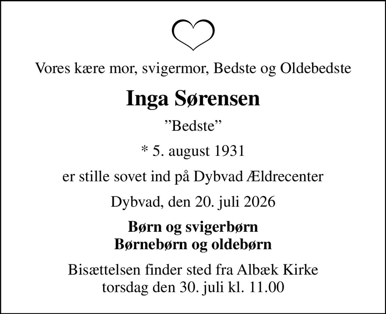 Vores kære mor, svigermor, Bedste og Oldebedste
Inga Sørensen
Bedste
* 5. august 1931
er stille sovet ind på Dybvad Ældrecenter
Dybvad, den 20. juli 2026
Børn og svigerbørn Børnebørn og oldebørn
Bisættelsen finder sted fra Albæk Kirke  torsdag den 30. juli kl. 11.00