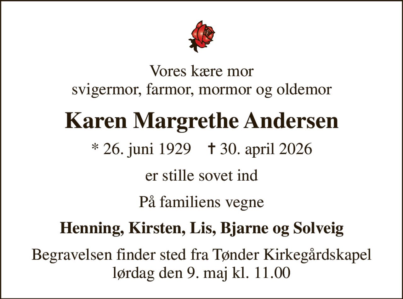 Vores kære mor svigermor, farmor, mormor og oldemor
Karen Margrethe Andersen
* 26. juni 1929    ✝ 30. april 2026
er stille sovet ind
På familiens vegne
Henning, Kirsten, Lis, Bjarne og Solveig
Begravelsen finder sted fra Tønder Kirkegårdskapel  lørdag den 9. maj kl. 11.00