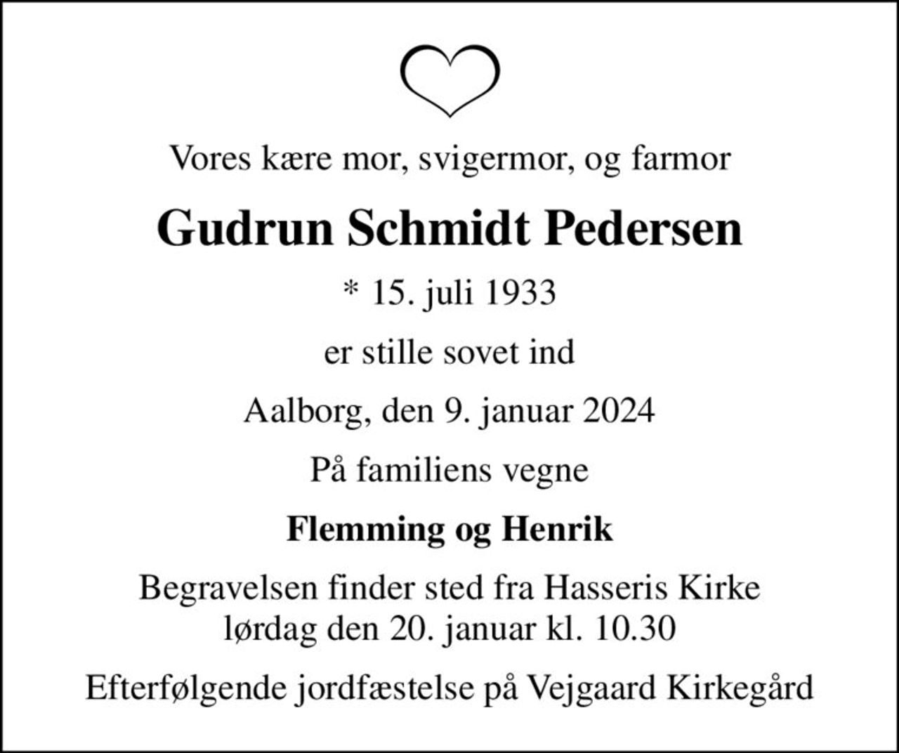 Vores kære mor, svigermor, og farmor
Gudrun Schmidt Pedersen
* 15. juli 1933
er stille sovet ind
Aalborg, den 9. januar 2024
På familiens vegne
Flemming og Henrik
Begravelsen finder sted fra Hasseris Kirke  lørdag den 20. januar kl. 10.30 
Efterfølgende jordfæstelse på Vejgaard Kirkegård
