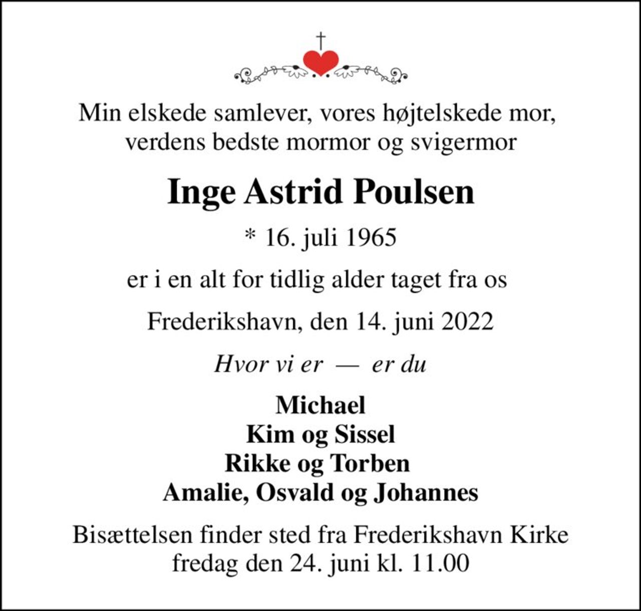 Min elskede samlever, vores højtelskede mor,  verdens bedste mormor og svigermor
Inge Astrid Poulsen
* 16. juli 1965
er i en alt for tidlig alder taget fra os 
Frederikshavn, den 14. juni 2022
Hvor vi er    er du
Michael Kim og Sissel Rikke og Torben  Amalie, Osvald og Johannes
Bisættelsen finder sted fra Frederikshavn Kirke  fredag den 24. juni kl. 11.00