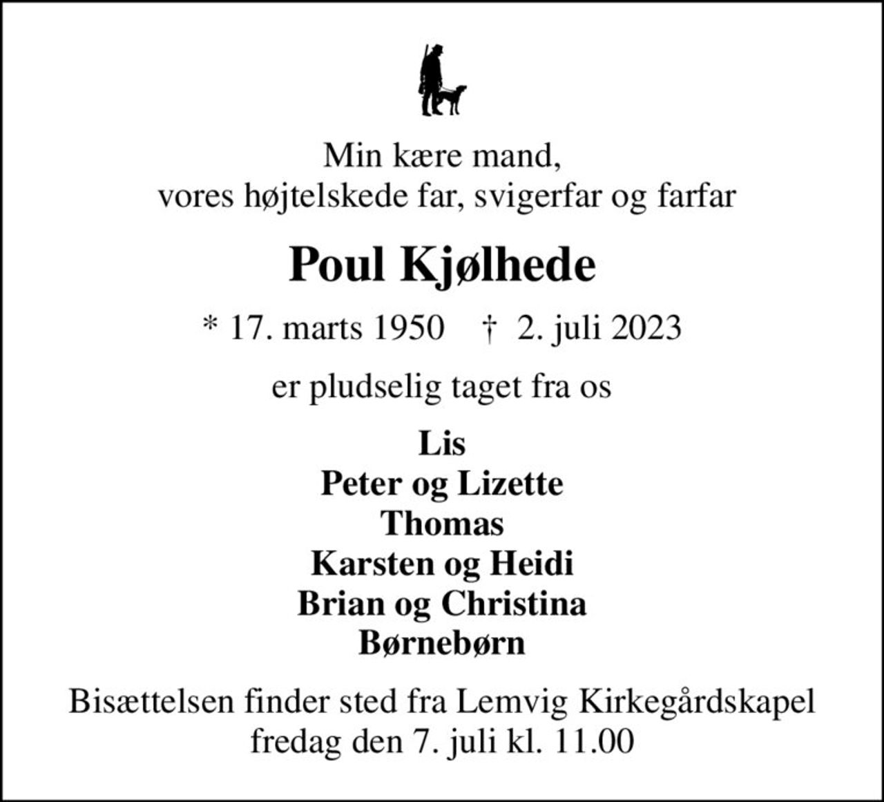 Min kære mand,  vores højtelskede far, svigerfar og farfar
Poul Kjølhede
* 17. marts 1950    ✝ 2. juli 2023
er pludselig taget fra os
Lis Peter og Lizette Thomas Karsten og Heidi Brian og Christina Børnebørn
Bisættelsen finder sted fra Lemvig Kirkegårdskapel  fredag den 7. juli kl. 11.00