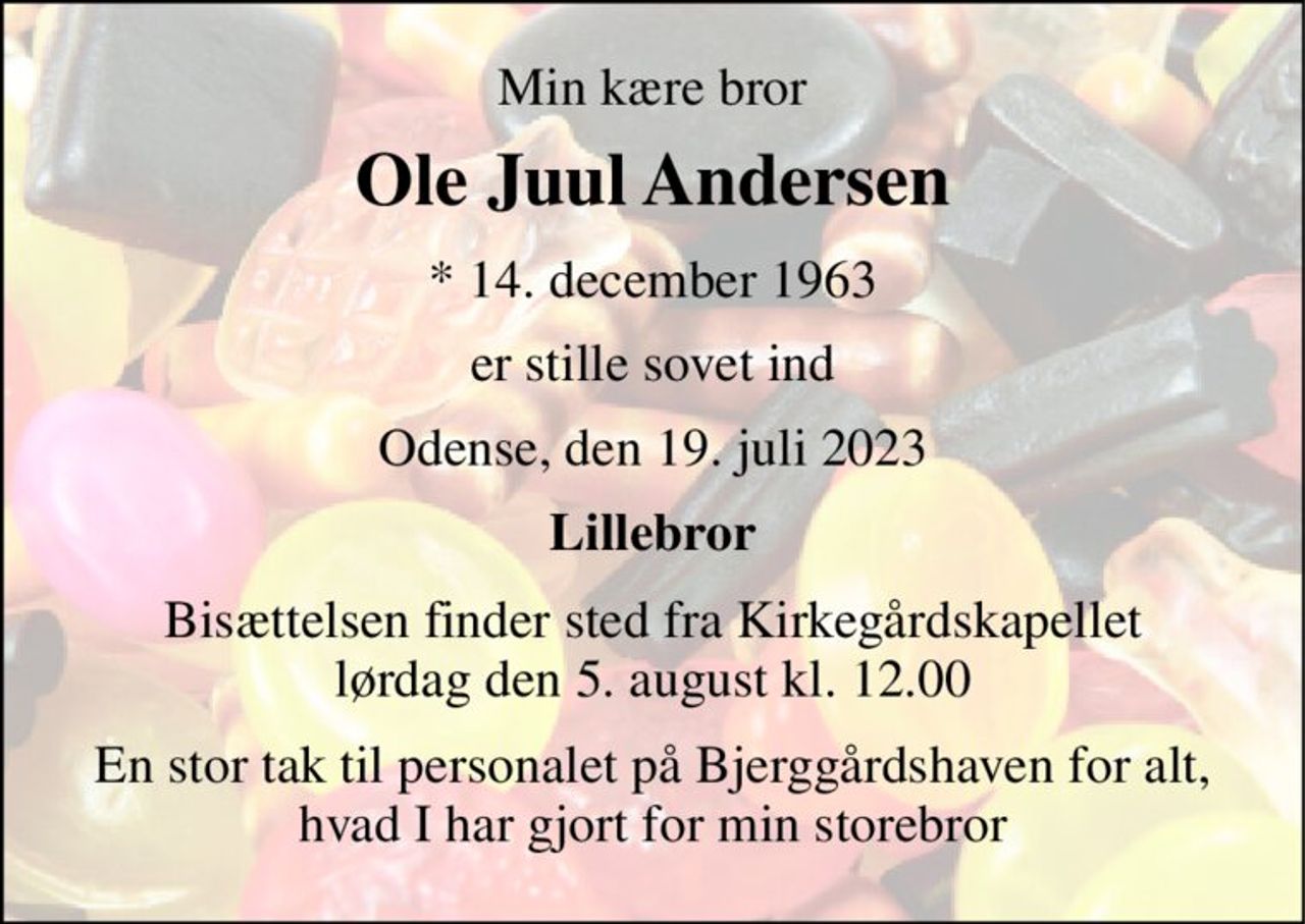 Min kære bror 
Ole Juul Andersen 
*​ 14. december 1963 
er stille sovet ind 
Odense, den 19. juli 2023 
Lillebror 
Bisættelsen​ finder sted fra Kirkegårdskapellet​ lørdag den 5. august​ kl. 12.00 
En stor tak til personalet på Bjerggårdshaven for alt, hvad I har gjort for min storebror