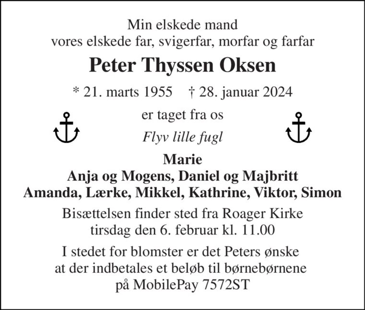 Min elskede mand vores elskede far, svigerfar, morfar og farfar 
Peter Thyssen Oksen 
* 21. marts 1955    † 28. januar 2024 
er taget fra os 
Flyv lille fugl 
Marie Anja og Mogens, Daniel og Majbritt Amanda, Lærke, Mikkel, Kathrine, Viktor, Simon 
Bisættelsen finder sted fra Roager Kirke tirsdag den 6. februar kl. 11.00 
I stedet for blomster er det Peters ønske  at der indbetales et beløb til børnebørnene  på MobilePay 7572ST