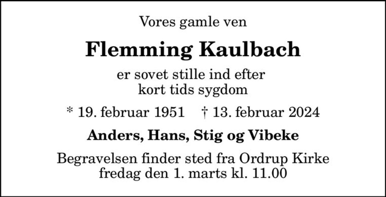 Vores gamle ven
Flemming Kaulbach
er sovet stille ind efter  kort tids sygdom
* 19. februar 1951    ✝ 13. februar 2024
Anders, Hans, Stig og Vibeke
Begravelsen finder sted fra Ordrup Kirke  fredag den 1. marts kl. 11.00