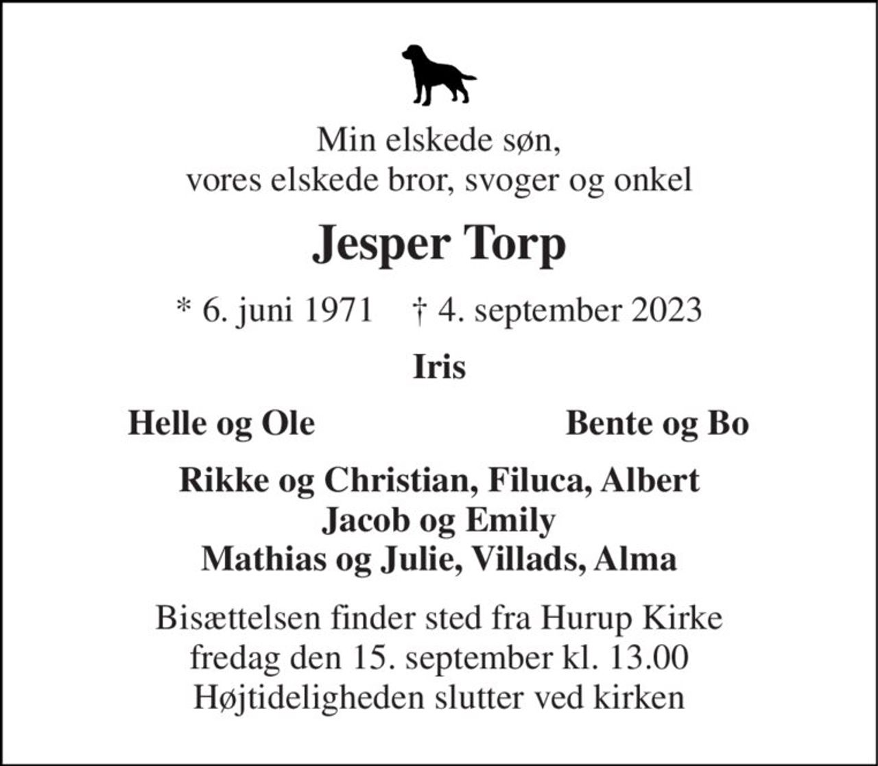Min elskede søn, vores elskede bror, svoger og onkel 
Jesper Torp 
* 6. juni 1971    † 4. september 2023 
Iris 
Helle og Ole 
Bente og Bo 
Rikke og Christian, Filuca, Albert Jacob og Emily Mathias og Julie, Villads, Alma 
Bisættelsen finder sted fra Hurup Kirke fredag den 15. september kl. 13.00 Højtideligheden slutter ved kirken