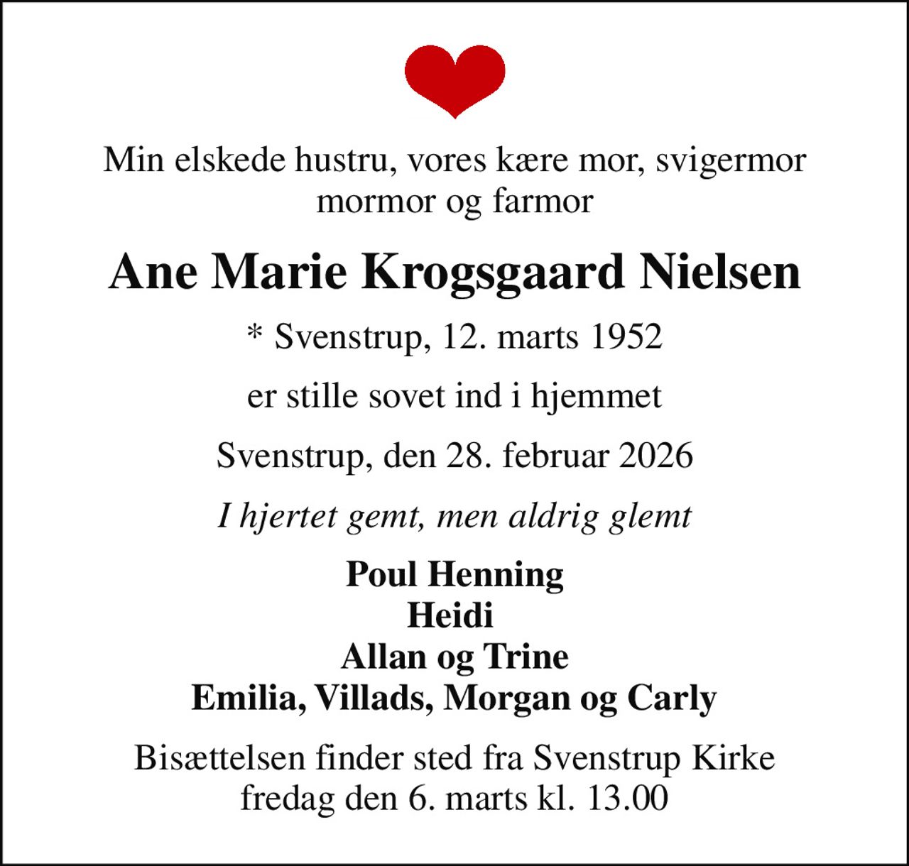 Min elskede hustru, vores kære mor, svigermor mormor og farmor
Ane Marie Krogsgaard Nielsen
* Svenstrup, 12. marts 1952
er stille sovet ind i hjemmet
Svenstrup, den 28. februar 2026
I hjertet gemt, men aldrig glemt
Poul Henning Heidi  Allan og Trine Emilia, Villads, Morgan og Carly
Bisættelsen finder sted fra Svenstrup Kirke  fredag den 6. marts kl. 13.00